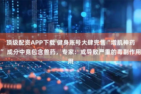 顶级配资APP下载 健身账号大肆兜售“增肌神药” 成分中竟包含兽药，专家：或导致严重的毒副作用