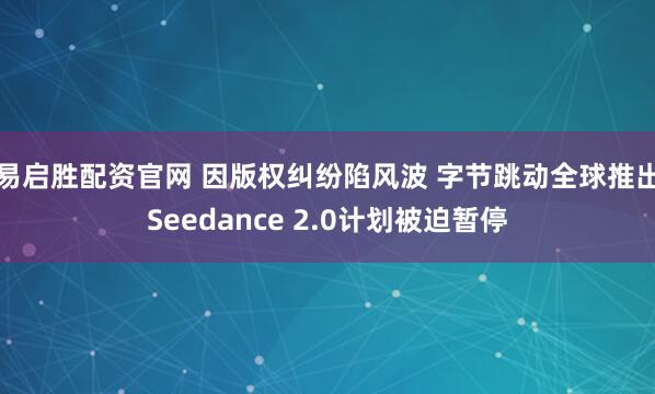 易启胜配资官网 因版权纠纷陷风波 字节跳动全球推出Seedance 2.0计划被迫暂停