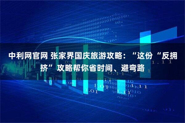 中利网官网 张家界国庆旅游攻略：“这份 “反拥挤” 攻略帮你省时间、避弯路