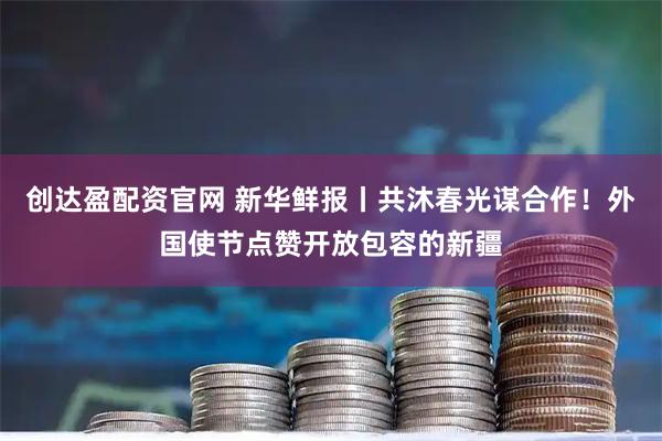 创达盈配资官网 新华鲜报丨共沐春光谋合作！外国使节点赞开放包容的新疆