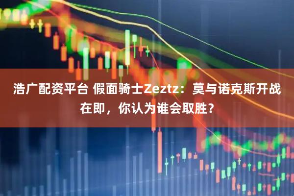 浩广配资平台 假面骑士Zeztz：莫与诺克斯开战在即，你认为谁会取胜？