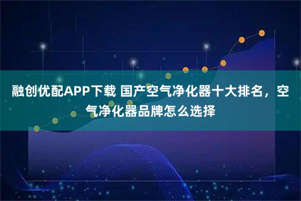 融创优配APP下载 国产空气净化器十大排名，空气净化器品牌怎么选择