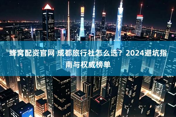 蜂窝配资官网 成都旅行社怎么选？2024避坑指南与权威榜单
