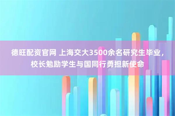 德旺配资官网 上海交大3500余名研究生毕业，校长勉励学生与国同行勇担新使命