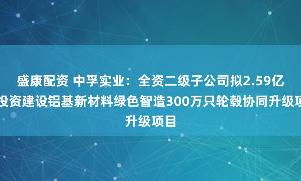 盛康配资 中孚实业：全资二级子公司拟2.59亿元投资建设铝基新材料绿色智造300万只轮毂协同升级项目