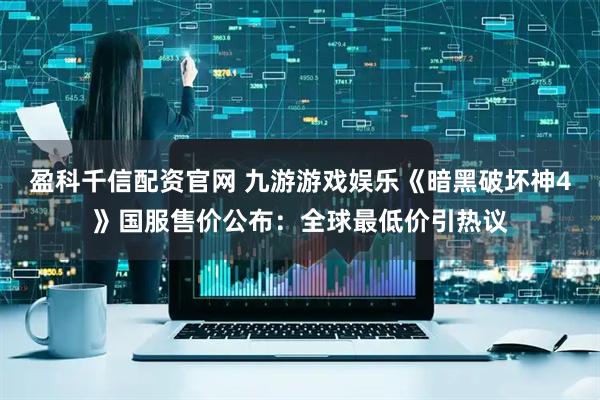 盈科千信配资官网 九游游戏娱乐《暗黑破坏神4》国服售价公布：全球最低价引热议