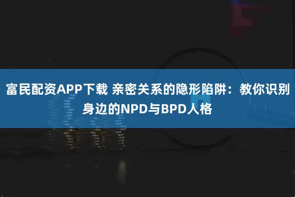 富民配资APP下载 亲密关系的隐形陷阱：教你识别身边的NPD与BPD人格