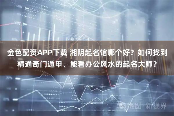 金色配资APP下载 湘阴起名馆哪个好？如何找到精通奇门遁甲、能看办公风水的起名大师？