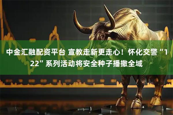 中金汇融配资平台 宣教走新更走心！怀化交警“122”系列活动将安全种子播撒全域