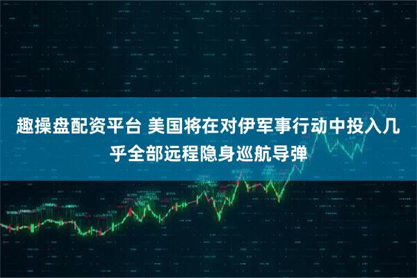 趣操盘配资平台 美国将在对伊军事行动中投入几乎全部远程隐身巡航导弹