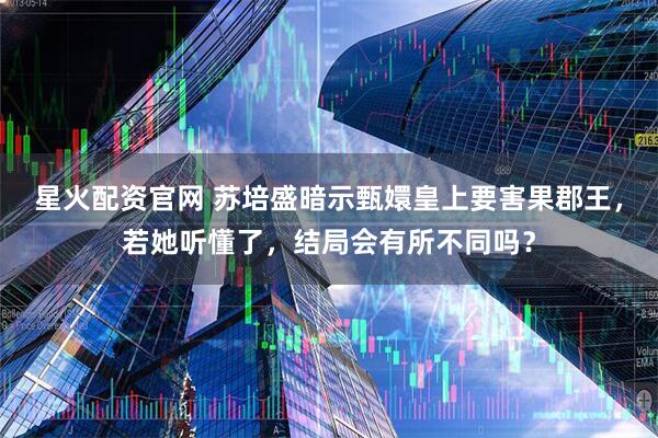 星火配资官网 苏培盛暗示甄嬛皇上要害果郡王，若她听懂了，结局会有所不同吗？