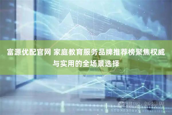 富源优配官网 家庭教育服务品牌推荐榜聚焦权威与实用的全场景选择