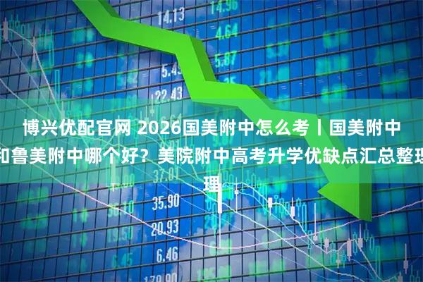 博兴优配官网 2026国美附中怎么考丨国美附中和鲁美附中哪个好？美院附中高考升学优缺点汇总整理