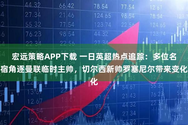 宏远策略APP下载 一日英超热点追踪：多位名宿角逐曼联临时主帅，切尔西新帅罗塞尼尔带来变化