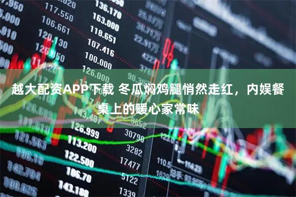 越大配资APP下载 冬瓜焖鸡腿悄然走红，内娱餐桌上的暖心家常味