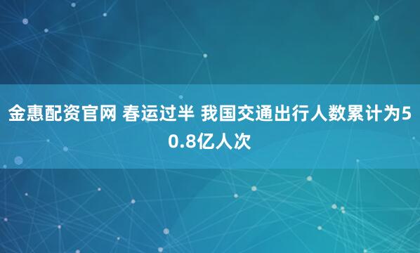 金惠配资官网 春运过半 我国交通出行人数累计为50.8亿人次
