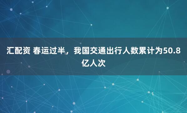 汇配资 春运过半，我国交通出行人数累计为50.8亿人次